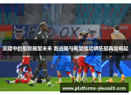 重建中的曼联展望未来 新战略与希望推动俱乐部再度崛起